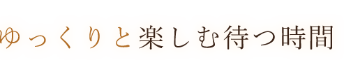 ゆっくりと楽しむ待つ時間